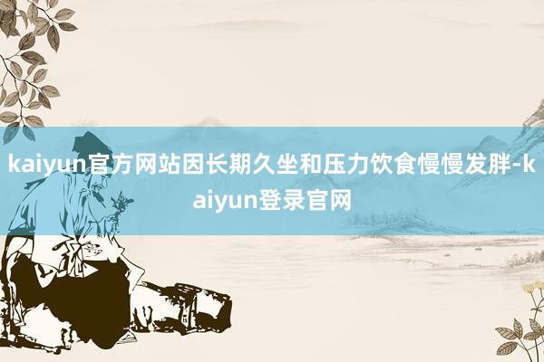 kaiyun官方网站因长期久坐和压力饮食慢慢发胖-kaiyun登录官网