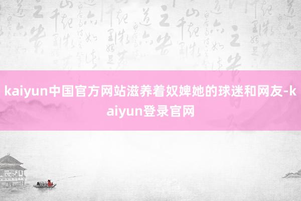 kaiyun中国官方网站滋养着奴婢她的球迷和网友-kaiyun登录官网