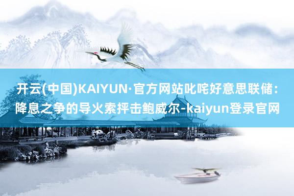 开云(中国)KAIYUN·官方网站叱咤好意思联储：降息之争的导火索抨击鲍威尔-kaiyun登录官网