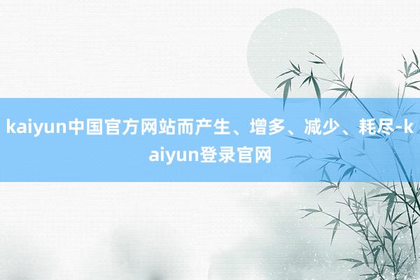 kaiyun中国官方网站而产生、增多、减少、耗尽-kaiyun登录官网