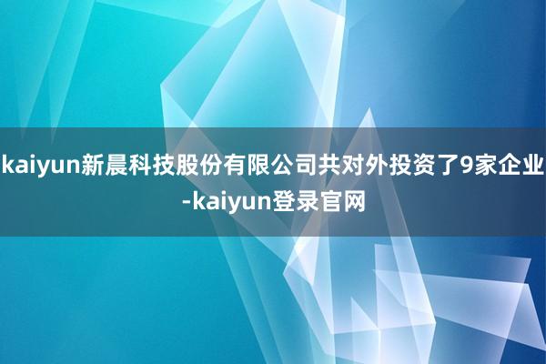 kaiyun新晨科技股份有限公司共对外投资了9家企业-kaiyun登录官网