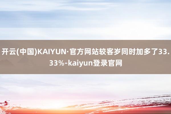 开云(中国)KAIYUN·官方网站较客岁同时加多了33.33%-kaiyun登录官网