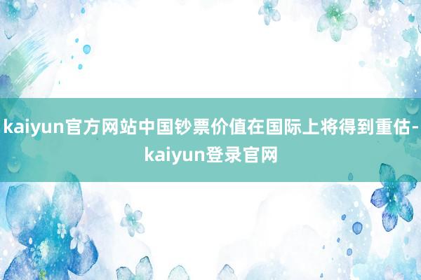 kaiyun官方网站中国钞票价值在国际上将得到重估-kaiyun登录官网