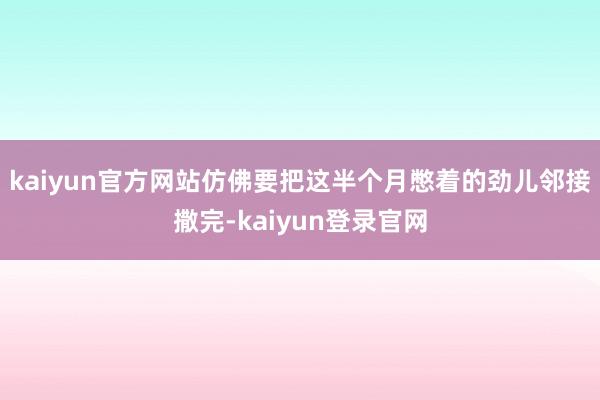 kaiyun官方网站仿佛要把这半个月憋着的劲儿邻接撒完-kaiyun登录官网