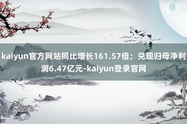 kaiyun官方网站同比增长161.57倍；兑现归母净利润6.47亿元-kaiyun登录官网