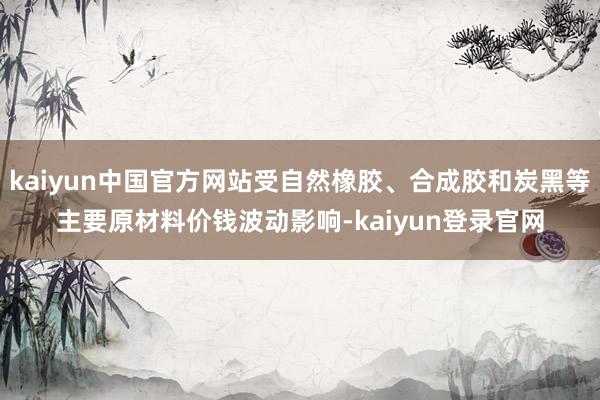 kaiyun中国官方网站受自然橡胶、合成胶和炭黑等主要原材料价钱波动影响-kaiyun登录官网