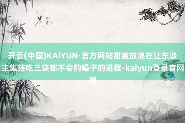 开云(中国)KAIYUN·官方网站甜度放浪在让东谈主集结吃三块都不会齁嗓子的进程-kaiyun登录官网