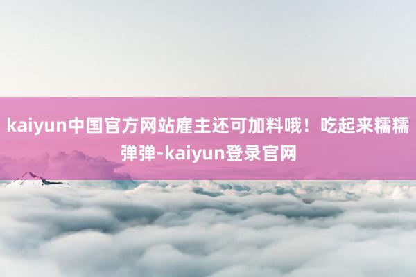 kaiyun中国官方网站雇主还可加料哦！吃起来糯糯弹弹-kaiyun登录官网