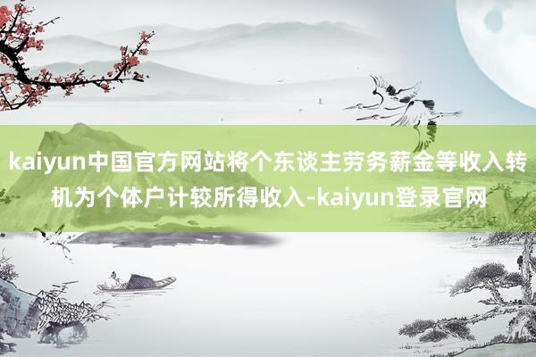 kaiyun中国官方网站将个东谈主劳务薪金等收入转机为个体户计较所得收入-kaiyun登录官网
