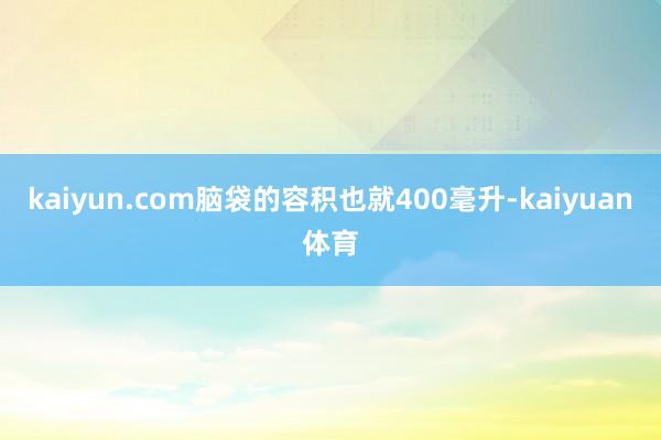 kaiyun.com脑袋的容积也就400毫升-kaiyuan kaiyun.com脑袋的容积也就400毫升-kaiyuan