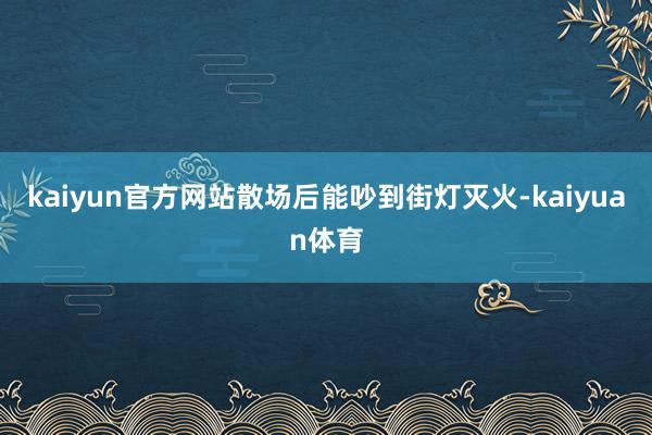 kaiyun官方网站散场后能吵到街灯灭火-kaiyuan体育 kaiyun官方网站散场后能吵到街灯灭火-kaiyuan体育