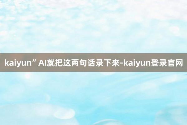 kaiyun”AI就把这两句话录下来-kaiyun登录官网