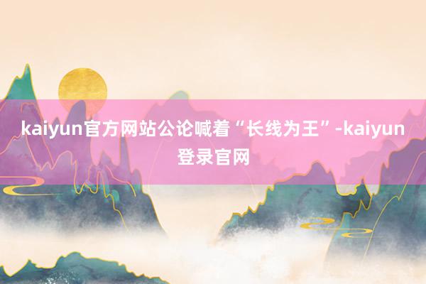 kaiyun官方网站公论喊着“长线为王”-kaiyun登录官网