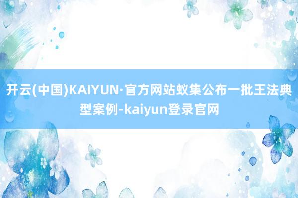 开云(中国)KAIYUN·官方网站蚁集公布一批王法典型案例-kaiyun登录官网