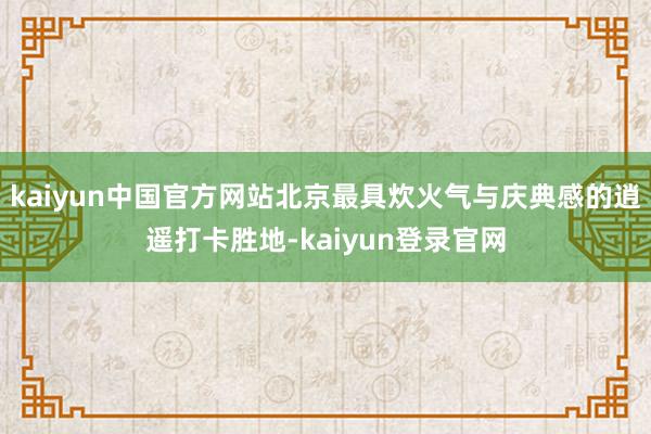 kaiyun中国官方网站北京最具炊火气与庆典感的逍遥打卡胜地-kaiyun登录官网