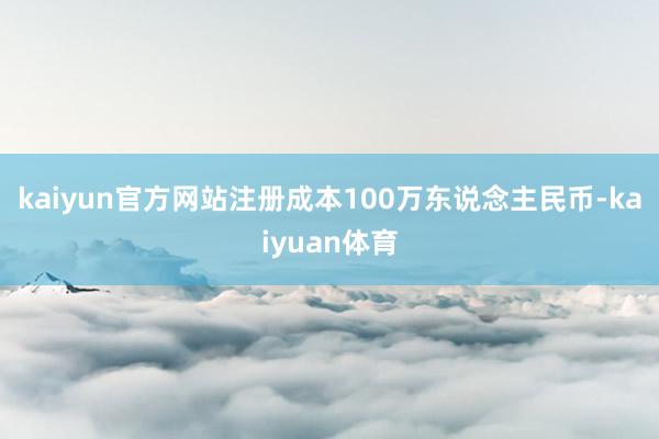 kaiyun官方网站注册成本100万东说念主民币-kaiyu