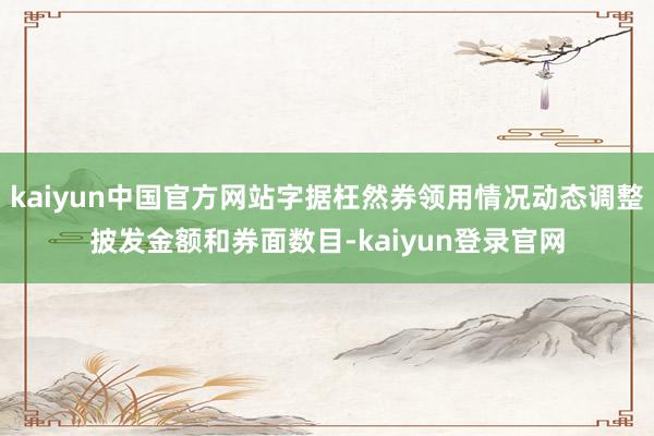 kaiyun中国官方网站字据枉然券领用情况动态调整披发金额和券面数目-kaiyun登录官网