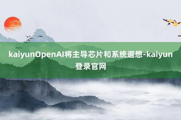 kaiyunOpenAI将主导芯片和系统遐想-kaiyun登录官网