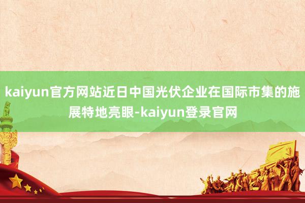 kaiyun官方网站近日中国光伏企业在国际市集的施展特地亮眼-kaiyun登录官网