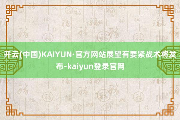 开云(中国)KAIYUN·官方网站展望有要紧战术将发布-kaiyun登录官网