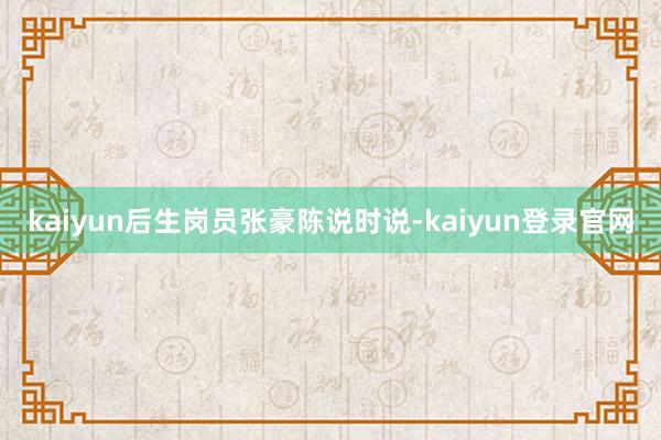 kaiyun后生岗员张豪陈说时说-kaiyun登录官网