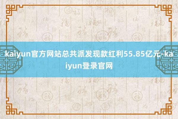 kaiyun官方网站总共派发现款红利55.85亿元-kaiyun登录官网