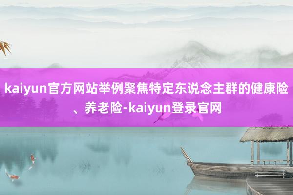 kaiyun官方网站举例聚焦特定东说念主群的健康险、养老险-kaiyun登录官网