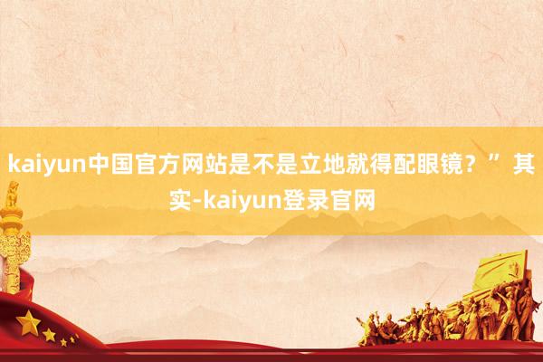 kaiyun中国官方网站是不是立地就得配眼镜？” 其实-kaiyun登录官网