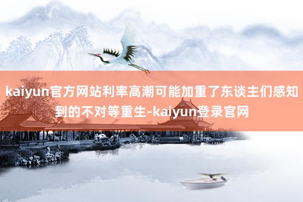 kaiyun官方网站利率高潮可能加重了东谈主们感知到的不对等重生-kaiyun登录官网