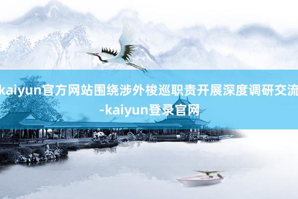 kaiyun官方网站围绕涉外梭巡职责开展深度调研交流-kaiyun登录官网