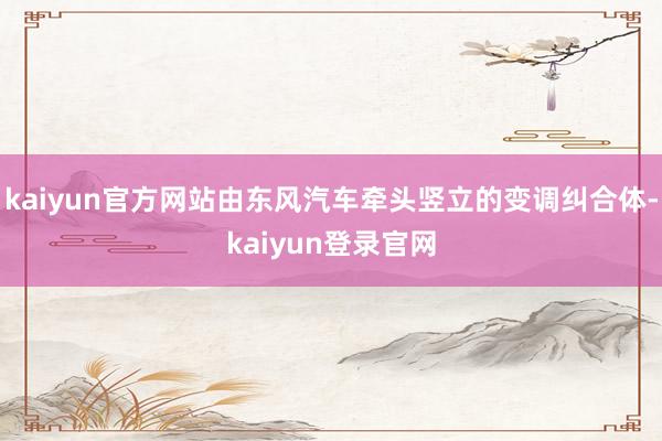 kaiyun官方网站由东风汽车牵头竖立的变调纠合体-kaiyun登录官网