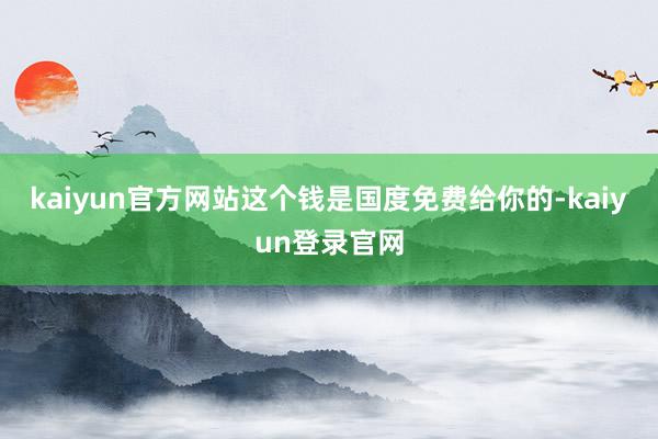 kaiyun官方网站这个钱是国度免费给你的-kaiyun登录官网