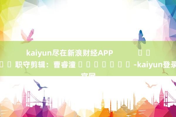 kaiyun尽在新浪财经APP 职守剪辑:曹睿潼 -kaiyun登录官网