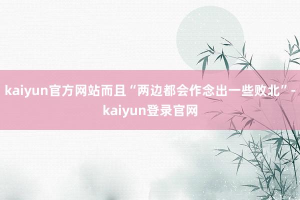 kaiyun官方网站而且“两边都会作念出一些败北”-kaiyun登录官网