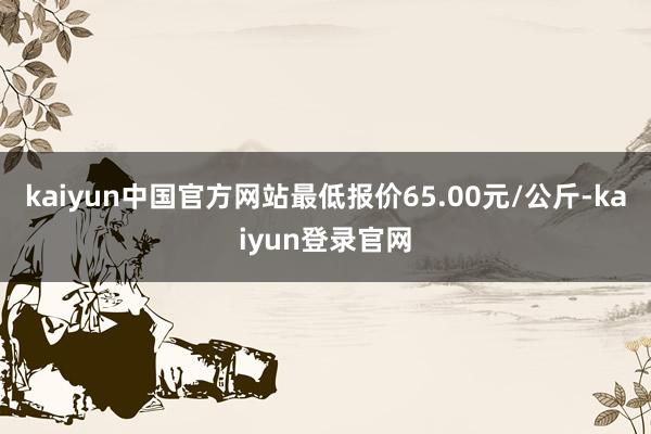kaiyun中国官方网站最低报价65.00元/公斤-kaiyun登录官网