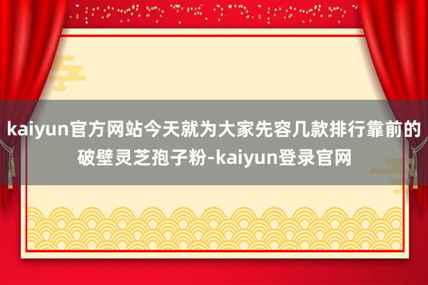 kaiyun官方网站今天就为大家先容几款排行靠前的破壁灵芝孢子粉-kaiyun登录官网