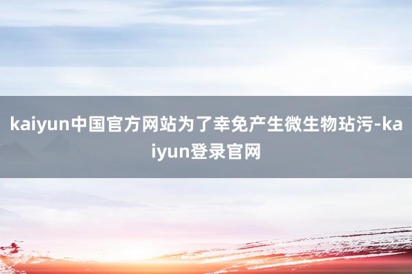 kaiyun中国官方网站为了幸免产生微生物玷污-kaiyun登录官网
