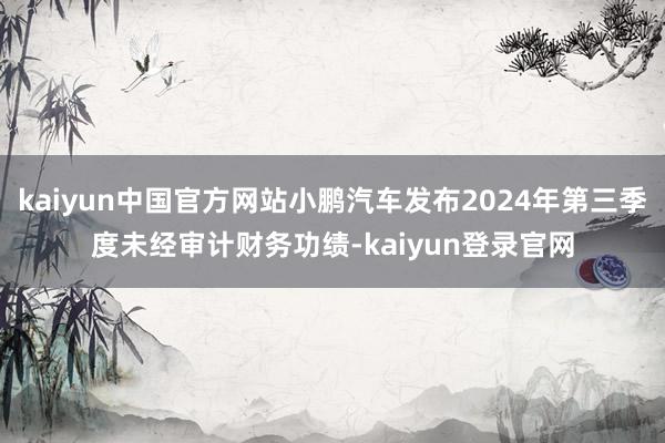 kaiyun中国官方网站小鹏汽车发布2024年第三季度未经审计财务功绩-kaiyun登录官网