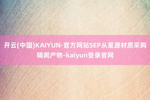 开云(中国)KAIYUN·官方网站SEP从星源材质采购隔阂产物-kaiyun登录官网