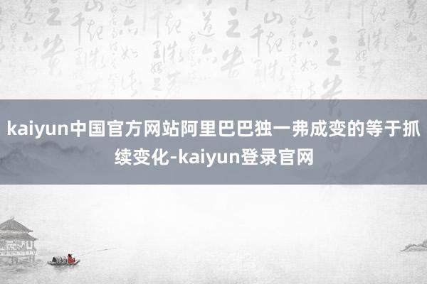 kaiyun中国官方网站阿里巴巴独一弗成变的等于抓续变化-kaiyun登录官网
