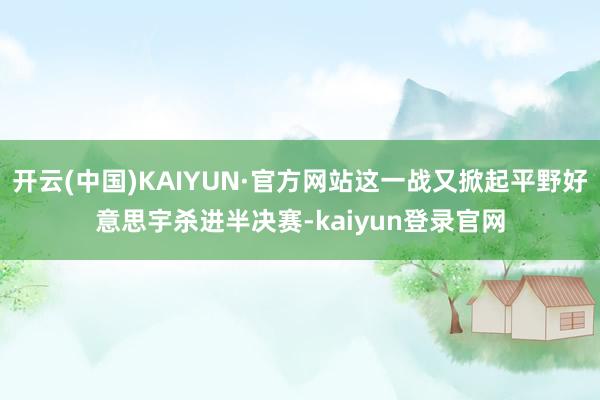 开云(中国)KAIYUN·官方网站这一战又掀起平野好意思宇杀进半决赛-kaiyun登录官网