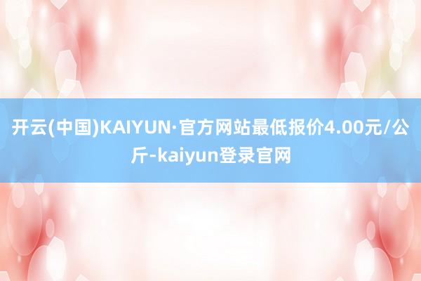 开云(中国)KAIYUN·官方网站最低报价4.00元/公斤-kaiyun登录官网