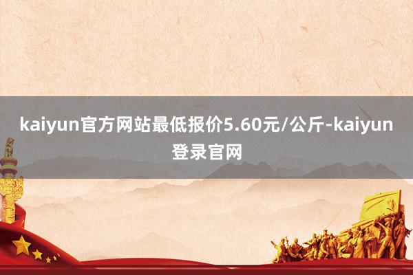kaiyun官方网站最低报价5.60元/公斤-kaiyun登录官网