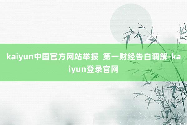 kaiyun中国官方网站举报 第一财经告白调解-kaiyun登录官网