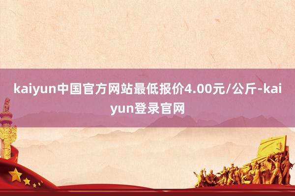 kaiyun中国官方网站最低报价4.00元/公斤-kaiyun登录官网