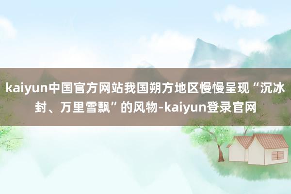 kaiyun中国官方网站我国朔方地区慢慢呈现“沉冰封、万里雪飘”的风物-kaiyun登录官网