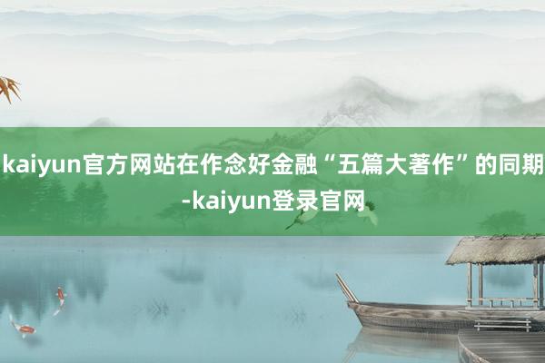 kaiyun官方网站在作念好金融“五篇大著作”的同期-kaiyun登录官网