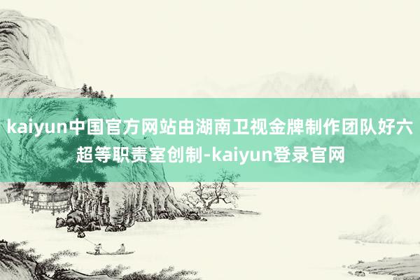 kaiyun中国官方网站由湖南卫视金牌制作团队好六超等职责室创制-kaiyun登录官网