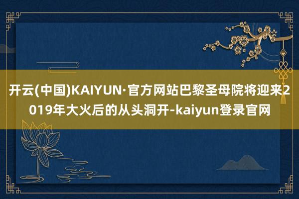 开云(中国)KAIYUN·官方网站巴黎圣母院将迎来2019年大火后的从头洞开-kaiyun登录官网