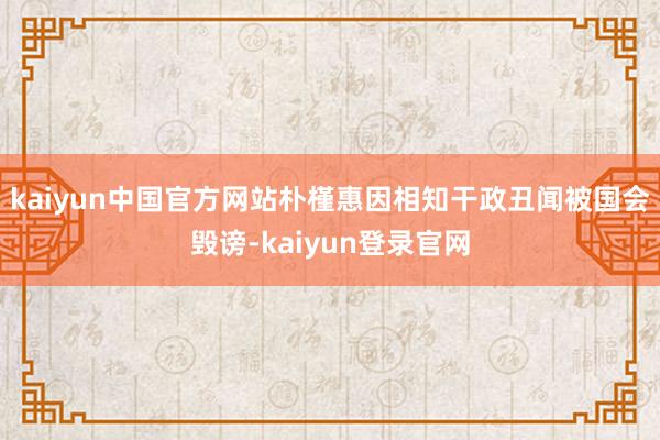 kaiyun中国官方网站朴槿惠因相知干政丑闻被国会毁谤-kaiyun登录官网